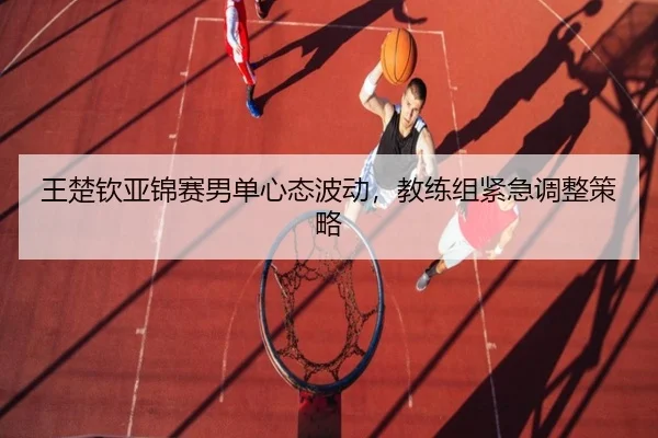 王楚钦亚锦赛男单心态波动，教练组紧急调整策略