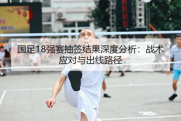 国足18强赛抽签结果深度分析：战术应对与出线路径