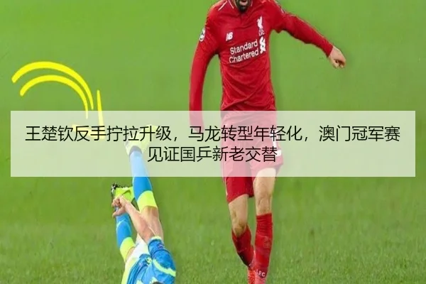 王楚钦反手拧拉升级，马龙转型年轻化，澳门冠军赛见证国乒新老交替