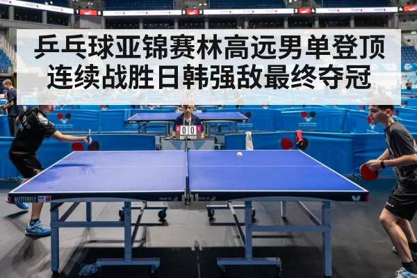 乒乓球亚锦赛林高远男单登顶连续战胜日韩强敌最终夺冠
